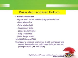 LOGO
Capital Market and Financial Institutions Supervisory Agency
Ministry of Finance
Dasar dan Landasan Hukum
• Hadits Rasulullah Saw
Pergunakanlah Lima Hal sebelum datangnya Lima Perkara :
- Muda sebelum Tua
- Sehat sebelum Sakit
- Kaya sebelum Miskin
- Lapang sebelum Sempit
- Hidup sebelum Mati
(Hadist Riwayat Muslim)
Hadis Nabi Muhammad SAW:
“Sesungguhnya seseorang yang beriman itu ialah barang siapa yang
memberi keselamatan dan perlindungan terhadap harta dan
jiwa raga manusia” (H.R. Ibnu Majah)
 