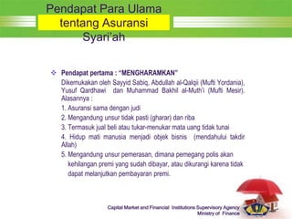LOGO
Capital Market and Financial Institutions Supervisory Agency
Ministry of Finance
Pendapat Para Ulama
tentang Asuransi
Syari’ah
 Pendapat pertama : “MENGHARAMKAN”
Dikemukakan oleh Sayyid Sabiq, Abdullah al-Qalqii (Mufti Yordania),
Yusuf Qardhawi dan Muhammad Bakhil al-Muth’i (Mufti Mesir).
Alasannya :
1. Asuransi sama dengan judi
2. Mengandung unsur tidak pasti (gharar) dan riba
3. Termasuk jual beli atau tukar-menukar mata uang tidak tunai
4. Hidup mati manusia menjadi objek bisnis (mendahului takdir
Allah)
5. Mengandung unsur pemerasan, dimana pemegang polis akan
kehilangan premi yang sudah dibayar, atau dikurangi karena tidak
dapat melanjutkan pembayaran premi.
 