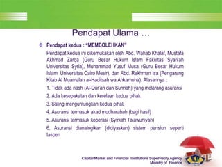 LOGO
Capital Market and Financial Institutions Supervisory Agency
Ministry of Finance
Pendapat Ulama …
 Pendapat kedua : “MEMBOLEHKAN”
Pendapat kedua ini dikemukakan oleh Abd. Wahab Khalaf, Mustafa
Akhmad Zarqa (Guru Besar Hukum Islam Fakultas Syari’ah
Universitas Syria), Muhammad Yusuf Musa (Guru Besar Hukum
Islam Universitas Cairo Mesir), dan Abd. Rakhman Isa (Pengarang
Kitab Al Muamalah al-Haditsah wa Ahkamuha). Alasannya :
1. Tidak ada nash (Al-Qur’an dan Sunnah) yang melarang asuransi
2. Ada kesepakatan dan kerelaan kedua pihak
3. Saling menguntungkan kedua pihak
4. Asuransi termasuk akad mudharabah (bagi hasil)
5. Asuransi termasuk koperasi (Syirkah Ta’awuniyah)
6. Asuransi dianalogikan (diqiyaskan) sistem pensiun seperti
taspen
 