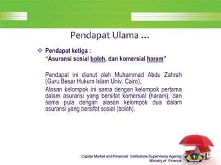 LOGO
Capital Market and Financial Institutions Supervisory Agency
Ministry of Finance
Pendapat Ulama …
 Pendapat ketiga :
“Asuransi sosial boleh, dan komersial haram”
Pendapat ini dianut oleh Muhammad Abdu Zahrah
(Guru Besar Hukum Islam Univ. Cairo).
Alasan kelompok ini sama dengan kelompok pertama
dalam asuransi yang bersifat komersial (haram), dan
sama pula dengan alasan kelompok dua dalam
asuransi yang bersifat sosial (boleh).
 