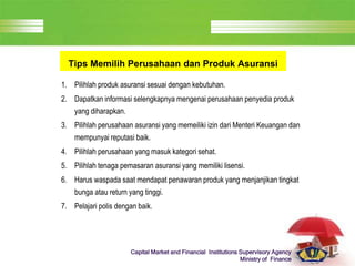 LOGO
Capital Market and Financial Institutions Supervisory Agency
Ministry of Finance
Tips Memilih Perusahaan dan Produk Asuransi
1. Pilihlah produk asuransi sesuai dengan kebutuhan.
2. Dapatkan informasi selengkapnya mengenai perusahaan penyedia produk
yang diharapkan.
3. Pilihlah perusahaan asuransi yang memeiliki izin dari Menteri Keuangan dan
mempunyai reputasi baik.
4. Pilihlah perusahaan yang masuk kategori sehat.
5. Pilihlah tenaga pemasaran asuransi yang memiliki lisensi.
6. Harus waspada saat mendapat penawaran produk yang menjanjikan tingkat
bunga atau return yang tinggi.
7. Pelajari polis dengan baik.
 