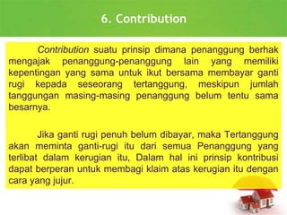 6. Contribution
Contribution suatu prinsip dimana penanggung berhak
mengajak penanggung-penanggung lain yang memiliki
kepentingan yang sama untuk ikut bersama membayar ganti
rugi kepada seseorang tertanggung, meskipun jumlah
tanggungan masing-masing penanggung belum tentu sama
besarnya.
Jika ganti rugi penuh belum dibayar, maka Tertanggung
akan meminta ganti-rugi itu dari semua Penanggung yang
terlibat dalam kerugian itu, Dalam hal ini prinsip kontribusi
dapat berperan untuk membagi klaim atas kerugian itu dengan
cara yang jujur.
 