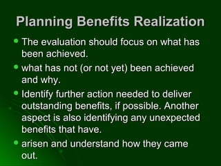 Planning Benefits RealizationPlanning Benefits Realization
 The evaluation should focus on what hasThe evaluation should focus on what has
been achieved.been achieved.
 what has not (or not yet) been achievedwhat has not (or not yet) been achieved
and why.and why.
 Identify further action needed to deliverIdentify further action needed to deliver
outstanding benefits, if possible. Anotheroutstanding benefits, if possible. Another
aspect is also identifying any unexpectedaspect is also identifying any unexpected
benefits that have.benefits that have.
 arisen and understand how they camearisen and understand how they came
out.out.
 