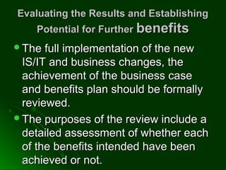 Evaluating the Results and EstablishingEvaluating the Results and Establishing
Potential for FurtherPotential for Further benefitsbenefits
The full implementation of the newThe full implementation of the new
IS/IT and business changes, theIS/IT and business changes, the
achievement of the business caseachievement of the business case
and benefits plan should be formallyand benefits plan should be formally
reviewed.reviewed.
The purposes of the review include aThe purposes of the review include a
detailed assessment of whether eachdetailed assessment of whether each
of the benefits intended have beenof the benefits intended have been
achieved or not.achieved or not.
 