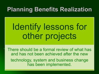 Planning Benefits Realization
Identify lessons for
other projects
There should be a formal review of what has
and has not been achieved after the new
technology, system and business change
has been implemented.
 