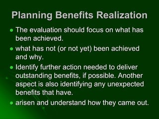 Planning Benefits Realization
 The evaluation should focus on what has
been achieved.
 what has not (or not yet) been achieved
and why.
 Identify further action needed to deliver
outstanding benefits, if possible. Another
aspect is also identifying any unexpected
benefits that have.
 arisen and understand how they came out.
 