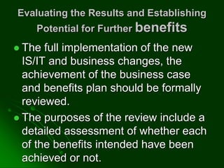 Evaluating the Results and Establishing
Potential for Further benefits
 The full implementation of the new
IS/IT and business changes, the
achievement of the business case
and benefits plan should be formally
reviewed.
 The purposes of the review include a
detailed assessment of whether each
of the benefits intended have been
achieved or not.
 