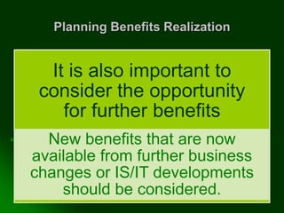 Planning Benefits Realization
It is also important to
consider the opportunity
for further benefits
New benefits that are now
available from further business
changes or IS/IT developments
should be considered.
 
