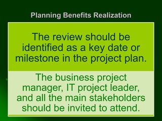 Planning Benefits Realization
The review should be
identified as a key date or
milestone in the project plan.
The business project
manager, IT project leader,
and all the main stakeholders
should be invited to attend.
 
