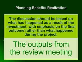 Planning Benefits Realization
The discussion should be based on
what has happened as a result of the
investment, with emphasis on the final
outcome rather than what happened
during the project.
The outputs from
the review meeting
 