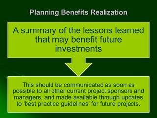 Planning Benefits Realization
This should be communicated as soon as
possible to all other current project sponsors and
managers, and made available through updates
to ‘best practice guidelines’ for future projects.
A summary of the lessons learned
that may benefit future
investments
 