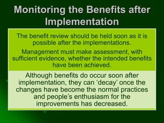 Monitoring the Benefits after
Implementation
The benefit review should be held soon as it is
possible after the implementations.
Management must make assessment, with
sufficient evidence, whether the intended benefits
have been achieved.
Although benefits do occur soon after
implementation, they can ‘decay’ once the
changes have become the normal practices
and people’s enthusiasm for the
improvements has decreased.
 