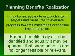 Planning Benefits Realization
It may be necessary to establish interim
targets and measures to evaluate
progress towards milestones or the final
implementation.
Further benefits may also be
identified and equally it may be
apparent that some benefits are
no longer feasible or relevant.
 