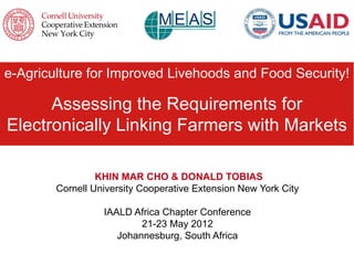 e-Agriculture for Improved Livehoods and Food Security!

      Assessing the Requirements for
Electronically Linking Farmers with Markets

                 KHIN MAR CHO & DONALD TOBIAS
        Cornell University Cooperative Extension New York City

                  IAALD Africa Chapter Conference
                          21-23 May 2012
                     Johannesburg, South Africa
 