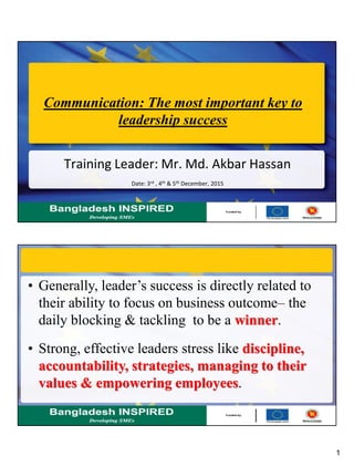 1
Communication: The most important key to
leadership success
Training Leader: Mr. Md. Akbar Hassan
Date: 3rd , 4th & 5th December, 2015
• Generally, leader’s success is directly related to
their ability to focus on business outcome– the
daily blocking & tackling to be a winner.
• Strong, effective leaders stress like discipline,
accountability, strategies, managing to their
values & empowering employees.
 