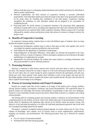 effective help that arises is exchanging needed information and reached conclusions by individuals to 
improve group’s performance. 
 Personal responsibility: the third element of cooperative learning is personal (individual) 
responsibility. Each individual student gives back the results of his share to the group and be assessed 
by his group mates for including this contribution in the final project. Cooperative learning 
strengthens the confidence in each individual student and be prepared to be accountable for 
completing his task. 
 Processing skills: the fourth element of cooperative learning is the processing skills, appropriate 
utilization of group skills such as accepting and supporting each other and communicating friendly 
and constructively are expected skills within cooperative learning. Effective group work is normally 
influenced by member actions and decisions about what actions to continue or change to achieve the 
project’s aim. 
6. Benefits of Cooperative Learning 
In cooperative learning setting, students learn to work with different types of students, there are many 
benefits the students can gain such as: 
 Interpersonal development, students learn to relate to their peers as they work together, this can be 
very helpful for students experiencing difficulty with social skills 
 Each student has the opportunity to contribute in small groups 
 Acknowledgement of individual differences, when papers are selected and presented in the class, 
students will have a variety of responses. Positive and negative perspectives are reflected on the paper 
methodology or its application for example. 
 Opportunities for personal feedback, the students have great chances to exchange information with 
their group members as well as with their professor. 
7. Processing Structure 
Structure is employed to help learners interact more actively with each other as well as with project 
activities. The structure selected for our study is Jigsaw as it fits well with project-based learning. Teams of 
four (4) were ideal, they are small enough for good cooperation between the participants and split easy 
during pair work when required. Each student must contribute to part of the project and must put his 
knowledge together with his team to complete the project, team members decide who does what and must be 
able to explain his knowledge to his colleagues. 
8. Process of Assessing Students and Project Evaluation 
Projects are complex tasks that involve students in all stages of the project such as design, problem-solving, 
decision making, investigation, evaluation, and system documentation. The experiential nature of 
projects creates new knowledge and increase self-confidence of participants as they meet new challenges. 
Creativity is also channelled towards renewal and reform which finally realised in a complete real working 
software product. 
The starting point for evaluating projects and assessing students is related to an oral presentation of the 
completed project by the students involved, where each student takes part of the presentation in relation to 
his/her effort by identifying and explaining tasks carried out by him/her within the project’s group. The 
objective of the individual presentation is to reflect the individual participation/experience and reveal what 
new conceptual knowledge gained by the student. 
The project’ evaluation (completed software project) depends on several criteria such as: Ease of use, 
richness of knowledge, users support, level of security (such as secure authentication, authorisation), 
shopping cart facilities, and documentation. The following procedure from [3] is followed for students 
grading: 
 Use of a variety of assessment methods 
 Including both individual and group grades 
46 
 