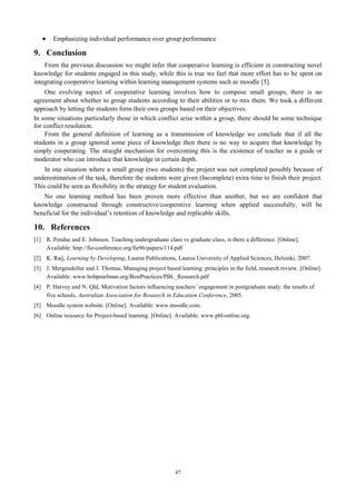  Emphasizing individual performance over group performance 
9. Conclusion 
From the previous discussion we might infer that cooperative learning is efficient in constructing novel 
knowledge for students engaged in this study, while this is true we feel that more effort has to be spent on 
integrating cooperative learning within learning management systems such as moodle [5]. 
One evolving aspect of cooperative learning involves how to compose small groups, there is no 
agreement about whether to group students according to their abilities or to mix them. We took a different 
approach by letting the students form their own groups based on their objectives. 
In some situations particularly those in which conflict arise within a group, there should be some technique 
for conflict resolution. 
From the general definition of learning as a transmission of knowledge we conclude that if all the 
students in a group ignored some piece of knowledge then there is no way to acquire that knowledge by 
simply cooperating. The straight mechanism for overcoming this is the existence of teacher as a guide or 
moderator who can introduce that knowledge in certain depth. 
In one situation where a small group (two students) the project was not completed possibly because of 
underestimation of the task, therefore the students were given (Incomplete) extra time to finish their project. 
This could be seen as flexibility in the strategy for student evaluation. 
No one learning method has been proven more effective than another, but we are confident that 
knowledge constructed through constructive/cooperative learning when applied successfully, will be 
beneficial for the individual’s retention of knowledge and replicable skills. 
10. References 
[1] R. Pendse and E. Johnson. Teaching undergraduate class vs graduate class, is there a difference. [Online]. 
Available: http://fie-conference.org/fie96/papers/114.pdf 
[2] K. Raij, Learning by Developing, Laurea Publications, Laurea University of Applied Sciences, Helsinki, 2007. 
[3] J. Mergendoller and J. Thomas, Managing project based learning: principles in the field, research review. [Online]. 
Available: www.bobpearlman.org/BestPractices/PBL_Research.pdf 
[4] P. Harvey and N. Qld, Motivation factors influencing teachers’ engagement in postgraduate study: the results of 
five schools, Australian Association for Research in Education Conference, 2005. 
[5] Moodle system website. [Online]. Available: www.moodle.com. 
[6] Online resource for Project-based learning. [Online]. Available: www.pbl-online.org. 
47 
