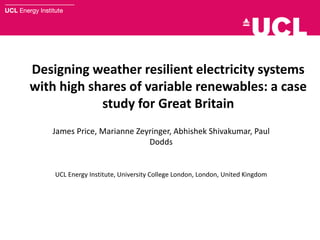 Designing weather resilient electricity systems
with high shares of variable renewables: a case
study for Great Britain
James Price, Marianne Zeyringer, Abhishek Shivakumar, Paul
Dodds
UCL Energy Institute, University College London, London, United Kingdom
 