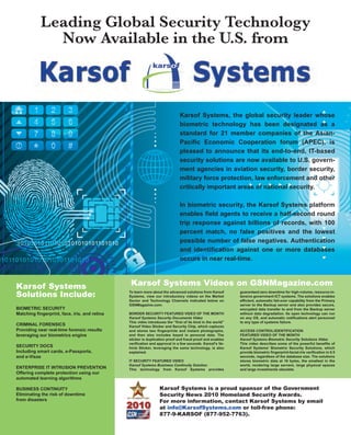 Karsof Systems, the global security leader whose
biometric technology has been designated as a
standard for 21 member companies of the Asian-
Pacific Economic Cooperation forum (APEC), is
pleased to announce that its end-to-end, IT-based
security solutions are now available to U.S. govern-
ment agencies in aviation security, border security,
military force protection, law enforcement and other
critically important areas of national security.
In biometric security, the Karsof Systems platform
enables field agents to receive a half-second round
trip response against billions of records, with 100
percent match, no false positives and the lowest
possible number of false negatives. Authentication
and identification against one or more databases
occurs in near real-time.
Leading Global Security Technology
Now Available in the U.S. from
Karsof Systems
Solutions Include:
BIOMETRIC SECURITY
Matching fingerprint, face, iris, and retina
CRIMINAL FORENSICS
Providing near real-time forensic results
leveraging our biometrics engine
SECURITY DOCS
Including smart cards, e-Passports,
and e-Visas
ENTERPRISE IT INTRUSION PREVENTION
Offering complete protection using our
automated learning algorithms
BUSINESS CONTINUITY
Eliminating the risk of downtime
from disasters
To learn more about the advanced solutions from Karsof
Systems, view our introductory videos on the Market
Sector and Technology Channels indicated below on
GSNMagazine.com:
BORDER SECURITY FEATURED VIDEO OF THE MONTH
Karsof Systems Security Documents Video
This video introduces the “first of its kind in the world”
Karsof Video Sticker and Security Chip, which captures
and stores two fingerprints and instant photographs,
and then also includes keyed in personal data. The
sticker is duplication proof and fraud proof and enables
verification and approval in a few seconds. Karsof’s Ve-
hicle Sticker, leveraging the same technology, is also
explained.
IT SECURITY FEATURED VIDEO
Karsof Systems Business Continuity Solution
This technology from Karsof Systems provides
guaranteed zero downtime for high-volume, resource-in-
tensive government ICT systems. The solutions enables
efficient, automatic fail-over capability from the Primary
server to the Backup server and also provides secure,
encrypted data transfer to and from the Backup server
without data degradation. Its open technology can run
on any OS, and automatic notifications alert personnel
to any type of systems failure.
ACCESS CONTROL/IDENTIFICATION
FEATURED VIDEO OF THE MONTH
Karsof Systems Biometric Security Solutions Video
This video describes some of the powerful benefits of
Karsof Systems’ Biometric Security Solutions, which
provide biometric fingerprint-facial-iris verification in 0.5
seconds, regardless of the database size. The solutions
stores biometric data at 16 bytes, the smallest in the
world, rendering large servers, large physical spaces
and large investments obsolete.
Karsof Systems Videos on GSNMagazine.com
Karsof Systems is a proud sponsor of the Government
Security News 2010 Homeland Security Awards.
For more information, contact Karsof Systems by email
at info@KarsofSystems.com or toll-free phone:
877-9-KARSOF (877-952-7763).
2010
 