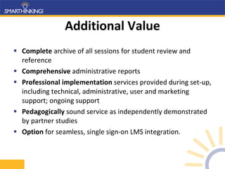 Additional Value Complete  archive of all sessions for student review and reference Comprehensive  administrative reports Professional implementation  services provided during set-up, including technical, administrative, user and marketing support; ongoing support  Pedagogically  sound service as independently demonstrated by partner studies Option  for seamless, single sign-on LMS integration. 