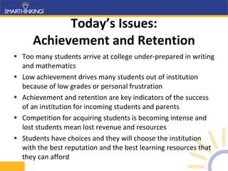 Today’s Issues: Achievement and Retention Too many students arrive at college under-prepared in writing and mathematics Low achievement drives many students out of institution because of low grades or personal frustration Achievement and retention are key indicators of the success of an institution for incoming students and parents Competition for acquiring students is becoming intense and lost students mean lost revenue and resources Students have choices and they will choose the institution with the best reputation and the best learning resources that they can afford 