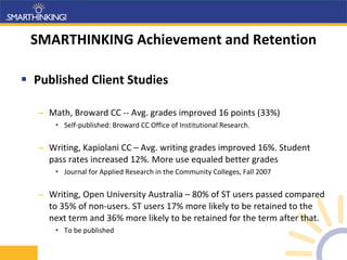 SMARTHINKING Achievement and Retention Published Client Studies Math, Broward CC -- Avg. grades improved 16 points (33%) Self-published: Broward CC Office of Institutional Research. Writing, Kapiolani CC – Avg. writing grades improved 16%. Student pass rates increased 12%. More use equaled better grades Journal for Applied Research in the Community Colleges, Fall 2007 Writing, Open University Australia – 80% of ST users passed compared to 35% of non-users. ST users 17% more likely to be retained to the next term and 36% more likely to be retained for the term after that. To be published 