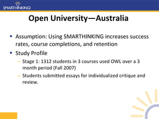 Open University—Australia  Assumption: Using SMARTHINKING increases success rates, course completions, and retention Study Profile Stage 1: 1312 students in 3 courses used OWL over a 3 month period (Fall 2007) Students submitted essays for individualized critique and review. 