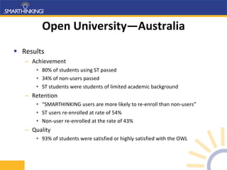 Open University—Australia Results Achievement 80% of students using ST passed 34% of non-users passed ST students were students of limited academic background Retention “ SMARTHINKING users are more likely to re-enroll than non-users” ST users re-enrolled at rate of 54% Non-user re-enrolled at the rate of 43% Quality 93% of students were satisfied or highly satisfied with the OWL 