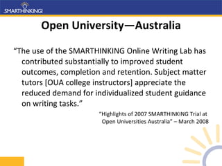 Open University—Australia “ The use of the SMARTHINKING Online Writing Lab has contributed substantially to improved student outcomes, completion and retention. Subject matter tutors [OUA college instructors] appreciate the reduced demand for individualized student guidance on writing tasks.” “ Highlights of 2007 SMARTHINKING Trial at  Open Universities Australia” – March 2008 