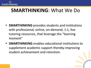 SMARTHINKING : What We Do SMARTHINKING  provides students and institutions with professional, online, on-demand, 1:1, live tutoring resources, that leverage the “learning moment” SMARTHINKING  enables educational institutions to supplement academic support thereby improving student achievement and retention. 