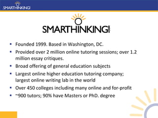 Founded 1999. Based in Washington, DC. Provided over 2 million online tutoring sessions; over 1.2 million essay critiques. Broad offering of general education subjects Largest online higher education tutoring company;  largest online writing lab in the world Over 450 colleges including many online and for-profit  ~900 tutors; 90% have Masters or PhD. degree  