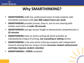Why SMARTHINKING? SMARTHINKING  staffs live, professional tutors to help students with immediate assistance with  over 800 subject hours per week SMARTHINKING  provides private, drop-in, one to one tutoring with median wait times of  under 30 seconds SMARTHINKING  average session length to demonstrate comprehension is  25 minutes SMARTHINKING  hosts   an online writing lab which provides an individualized critique of writing,  not a proofing or editing  service SMARTHINKING  is the only online tutoring company with independent research proving that our unique service  increases student achievement and helps improve student retention SMARTHINKING  is  FERPA  compliant 