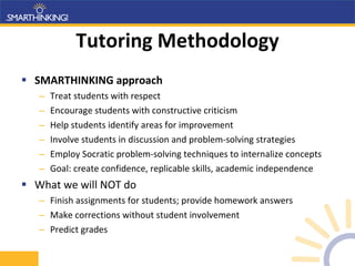 Tutoring Methodology SMARTHINKING approach Treat students with respect Encourage students with constructive criticism Help students identify areas for improvement Involve students in discussion and problem-solving strategies  Employ Socratic problem-solving techniques to internalize concepts Goal: create confidence, replicable skills, academic independence What we will NOT do Finish assignments for students; provide homework answers Make corrections without student involvement Predict grades 