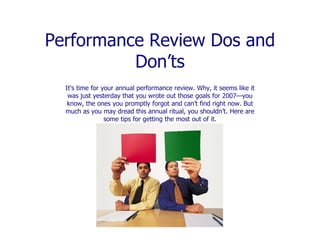 Performance Review Dos and
          Don’ts
  It's time for your annual performance review. Why, it seems like it
   was just yesterday that you wrote out those goals for 2007—you
   know, the ones you promptly forgot and can’t find right now. But
  much as you may dread this annual ritual, you shouldn’t. Here are
                 some tips for getting the most out of it.
 