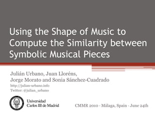 Using the Shape of Music to
Compute the Similarity between
Symbolic Musical Pieces
Julián Urbano, Juan Lloréns,
Jorge Morato and Sonia Sánchez-Cuadrado
http://julian-urbano.info
Twitter: @julian_urbano



                            CMMR 2010 · Málaga, Spain · June 24th
 