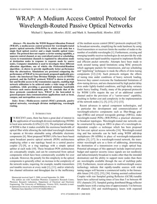 JOURNAL OF LIGHTWAVE TECHNOLOGY, VOL. 18, NO. 12, DECEMBER 2000                                                                            1657




       WRAP: A Medium Access Control Protocol for
        Wavelength-Routed Passive Optical Networks
                         Michael J. Spencer, Member, IEEE, and Mark A. Summerfield, Member, IEEE


    Abstract—We describe the WDM Request/Allocation Protocol                  of the medium access control (MAC) protocols employed [34].
(WRAP), a media-access control protocol for wavelength-routed                 In broadcast networks, simplifying the node hardware by using
passive optical networks (WR-PONs) in which each node has a                   fixed transmitters or receivers limits the number of nodes to the
single fixed optical receiver and a single tunable optical trans-
mitter. The protocol does not require a carrier sensing capability, a         number of available wavelengths [1]. Furthermore, existing and
separate control channel, or any centralized control or scheduling.           emerging tunable receiver technologies do not provide the wide
Access to transmission channels is regulated by allocations made              tuning range and rapid tunability required to implement flexible
at destination nodes in response to requests made by source                   and efficient packet networks. Attempts have been made to
nodes. Computer simulation is used to investigate three different             work around tuning speed limitations using MAC protocols
allocation algorithms, one of which—the Preferential/Random
algorithm—is shown to provide significantly better performance                which aggregate packets for transmission, and use scheduling
than the alternatives. Simulations are presented comparing the                and “pipelining” techniques to mask the effects of slow-tuning
performance of WRAP to two previously proposed applicable pro-                components [12]–[14]. Such protocols mitigate the effects
tocols—the Interleaved Time Division Multiple Access (I-TDMA)                 of tuning time under conditions of heavy network loading,
protocol, and the FatMAC protocol. WRAP is shown to provide                   however they cannot overcome the fundamental limitations of
fair and flexible access to the transmission capacity, enabling high
network utilization to be achieved under a wide range of traffic              slow-tuning devices, and are characterized by high packet delay
conditions, while providing a guaranteed minimum bandwidth                    even under lightly-loaded conditions, and high delay variance
between each source–destination pair. We conclude that of the                 under heavy loading. Finally, many of the proposed protocols
three protocols considered here, WRAP is the best-suited to                   for WDM LANs require the use of an additional control
general-purpose data communications applications such as local,               channel and/or the provision of a “carrier-sense” capability,
campus, and metropolitan area networks.
                                                                              resulting in further cost and complexity in the implementation
  Index Terms—Media-access control (MAC) protocols, passive                   of the network nodes [1], [5], [15], [31]–[33].
optical networks, wavelength division multiplexing, wavelength
routing.                                                                         Recent advances in optical component technologies, and
                                                                              in particular the development and commercialization of
                                                                              wavelength-selective components such as fiber-Bragg grat-
                          I. INTRODUCTION
                                                                              ings (FBGs) and arrayed waveguide gratings (AWGs), make

I   N RECENT years, there has been a great deal of interest in
    the application of wavelength division multiplexing (WDM)
to local area networks (LANs) [1]–[5]. The principal advantage
                                                                              wavelength-routed PONs (WR-PONs) a practical alternative
                                                                              to broadcast topologies. Wavelength-routed star networks can
                                                                              be constructed by using an AWG in place of a wavelength-in-
of WDM is that it makes available the enormous bandwidth of                   dependent coupler—a technique which has been proposed
optical fiber while allowing the individual wavelength channels               for low-cost optical access networks [16]. Wavelength-routed
to operate at bit-rates attainable using affordable electronic                ring and bus networks can be built using WDM add-drop
components [6]. Most proposed WDM LANs have been based                        multiplexers (W-ADMs) in place of wavelength-independent
upon broadcast passive optical network (PON) architectures                    splitters [5], [17]. In a wavelength-routed network, the trans-
employing either a star topology based on a central passive                   mitter wavelength acts as a form of addressing, determining
coupler [7]–[9], or a ring topology with a simple optical                     the destination of a transmission over a single optical hop.
splitter at each node [10]. These broadcast PON architectures                 Potential advantages of this approach include improved power
are conceptually simple, and can be constructed from optical                  budget and superior security (since signals are not needlessly
components which have been commercially available for over                    and indiscriminately broadcast to nodes other than the intended
a decade. However, the penalty for this simplicity in the optical             destination) and the ability to support more nodes than there
components is generally either: an increase in the complexity of              are wavelengths available through the use of multihop paths
the network nodes, requiring, for example, tunable transmitters               [18]. Furthermore, recent advances in multiwavelength source
and tunable receivers at every node [1], [11]; and/or relatively              technology indicate that rapidly-tunable sources with wide
low channel utilization and throughput due to the inefficiency                tuning ranges will become a commercial reality in the foresee-
                                                                              able future [19]–[22], [35], [36]. Grating assisted codirectional
  Manuscript received April 3, 2000; revised September 26, 2000.              Coupler with rear Sampled grating Reflector (GCSR) tunable
  The authors are with Australian Photonics Cooperative Research Centre,      lasers have achieved tuning times of less than 5 ns between 40
Photonics Research Laboratory, Department of Electrical and Electronic        ITU channels [35]. Sampled grating distributed Bragg reflector
Engineering, The University of Melbourne, Victoria 3010, Australia (e-mail:
m.spencer@ee.mu.oz.au; m.summerfield@ee.mu.oz.au).                            tunable lasers with a tuning time of approximately 5 ns between
  Publisher Item Identifier S 0733-8724(00)10886-2.                           50 channels [36] and multifrequency lasers with expected
                                                           0733–8724/00$10.00 © 2000 IEEE
 
