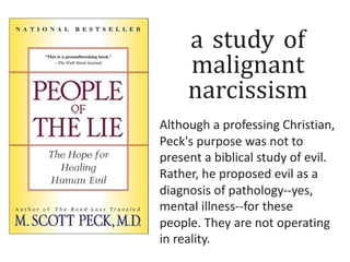 a study of
malignant
narcissism
Although a professing Christian,
Peck's purpose was not to
present a biblical study of evil.
Rather, he proposed evil as a
diagnosis of pathology--yes,
mental illness--for these
people. They are not operating
in reality.
 