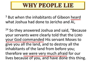 3 But when the inhabitants of Gibeon heard
what Joshua had done to Jericho and Ai,
24 So they answered Joshua and said, “Because
your servants were clearly told that the LORD
your God commanded His servant Moses to
give you all the land, and to destroy all the
inhabitants of the land from before you;
therefore we were very much afraid for our
lives because of you, and have done this thing.
 
