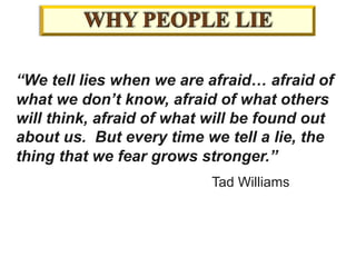 “We tell lies when we are afraid… afraid of
what we don’t know, afraid of what others
will think, afraid of what will be found out
about us. But every time we tell a lie, the
thing that we fear grows stronger.”
Tad Williams
 