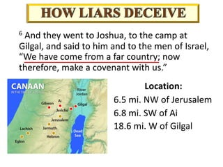 Location:
6.5 mi. NW of Jerusalem
6.8 mi. SW of Ai
18.6 mi. W of Gilgal
6 And they went to Joshua, to the camp at
Gilgal, and said to him and to the men of Israel,
“We have come from a far country; now
therefore, make a covenant with us.”
 