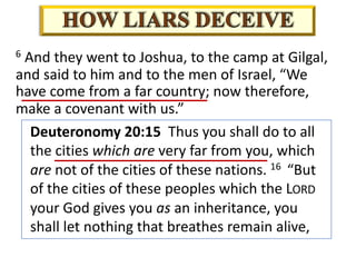6 And they went to Joshua, to the camp at Gilgal,
and said to him and to the men of Israel, “We
have come from a far country; now therefore,
make a covenant with us.”
Deuteronomy 20:15 Thus you shall do to all
the cities which are very far from you, which
are not of the cities of these nations. 16 “But
of the cities of these peoples which the LORD
your God gives you as an inheritance, you
shall let nothing that breathes remain alive,
 