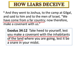 Exodus 34:12 Take heed to yourself, lest
you make a covenant with the inhabitants
of the land where you are going, lest it be
a snare in your midst.
6 And they went to Joshua, to the camp at Gilgal,
and said to him and to the men of Israel, “We
have come from a far country; now therefore,
make a covenant with us.”
 