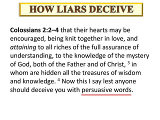Colossians 2:2–4 that their hearts may be
encouraged, being knit together in love, and
attaining to all riches of the full assurance of
understanding, to the knowledge of the mystery
of God, both of the Father and of Christ, 3 in
whom are hidden all the treasures of wisdom
and knowledge. 4 Now this I say lest anyone
should deceive you with persuasive words.
 