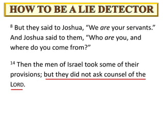 8 But they said to Joshua, “We are your servants.”
And Joshua said to them, “Who are you, and
where do you come from?”
14 Then the men of Israel took some of their
provisions; but they did not ask counsel of the
LORD.
 
