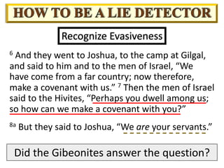 6 And they went to Joshua, to the camp at Gilgal,
and said to him and to the men of Israel, “We
have come from a far country; now therefore,
make a covenant with us.” 7 Then the men of Israel
said to the Hivites, “Perhaps you dwell among us;
so how can we make a covenant with you?”
Recognize Evasiveness
8a But they said to Joshua, “We are your servants.”
Did the Gibeonites answer the question?
 