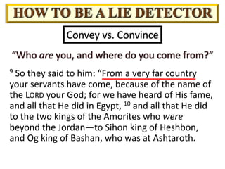 Convey vs. Convince
9 So they said to him: “From a very far country
your servants have come, because of the name of
the LORD your God; for we have heard of His fame,
and all that He did in Egypt, 10 and all that He did
to the two kings of the Amorites who were
beyond the Jordan—to Sihon king of Heshbon,
and Og king of Bashan, who was at Ashtaroth.
 