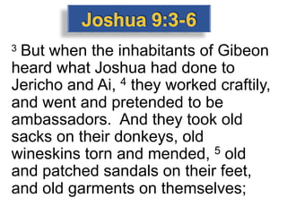 3 But when the inhabitants of Gibeon
heard what Joshua had done to
Jericho and Ai, 4 they worked craftily,
and went and pretended to be
ambassadors. And they took old
sacks on their donkeys, old
wineskins torn and mended, 5 old
and patched sandals on their feet,
and old garments on themselves;
 