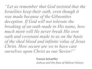 “Let us remember that God insisted that the
Israelites keep their oath, even though it
was made because of the Gibeonites
deception. If God will not tolerate the
breaking of an oath made in His name, how
much more will He never break His own
oath and covenant made to us on the basis
of the shed blood and infinite value of Jesus
Christ. How secure are we to have cast
ourselves upon Christ as our Savior!”
Francis Schaeffer
Joshua and the flow of Biblical History
 