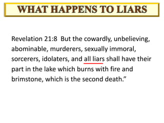 Revelation 21:8 But the cowardly, unbelieving,
abominable, murderers, sexually immoral,
sorcerers, idolaters, and all liars shall have their
part in the lake which burns with fire and
brimstone, which is the second death.”
 
