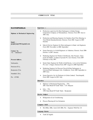 CURRICULUM VITAE
R.K.PUSPHARAJA
Diploma in Mechanical Engineering
Email: -
puspharaaja1981@gmail.com
Contact No.
+91 – 7200366827
Present Address.
Nathamedu,
Pattanam (P.o),
Rasipuram (T.k),
Namakkal (D.t),
Pin – 637408.
Experience :-
 Production supervisorfor Heat Exchangers in Indian Energy
Corporation Company at Thirumazhisai, Chennai, From 2001 June to
2002 July.
 Production and Planning Engineer for Stainless Steel Wire Drawing in
Trust Metals Kanakachateram, Chennai, From 2002 August to 2003
October
 Sales & Service Engineer for Heat exchangers in Smart win Engineers.
From 2003 November to 2006 September.
 Junior Executive in AshokEngineers in Ambattur, Chennai. From 2006
October to 2007 January.
 Marketing Engineer for Walk in Cold Rooms, Dee Freezers, Clean
rooms & Chillers in Eakcon Systems Pvt. Ltd. Chennai. From 2007
February to July 2007.
 Senior Sales Engineer for Walk in Cold Rooms, in Asva Cool Solutions
Pvt. Ltd. T, Nagar, Chennai From 2007 August to 2008 September
 Marketing Engineer for Pressure Vessel & Heat Exchangers in
Universal Heat Exchangers Ltd., Coimbatore. From 2008 September to
2009 June.
 Junior Executive for Air Preheater in Cethar Limited, Tiruchirapalli,
From 2009 August to 2012 July.
Education
 Diploma in Mechanical Engineering - 74%
2001 State Board Of Tamil Nadu – T.N. Palayam
 H.Sc – 75%
1998 State Board Of Tamil Nadu – Rasipuram
Elective Subject
 Refrigeration & air Conditioning
 Process Planning & Cost Estimation
Computer Skill
 Ms-Office 2006, Auto CAD 2004, Pro – Engineer Wild Fire 2.0
Language Known
 Tamil & English
 